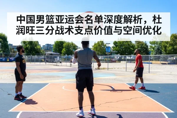 中国男篮亚运会名单深度解析，杜润旺三分战术支点价值与空间优化