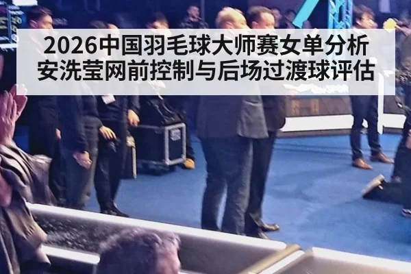 2026中国羽毛球大师赛女单分析 安洗莹网前控制与后场过渡球评估