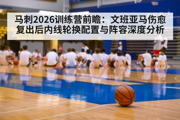 马刺2026训练营前瞻：文班亚马伤愈复出后内线轮换配置与阵容深度分析