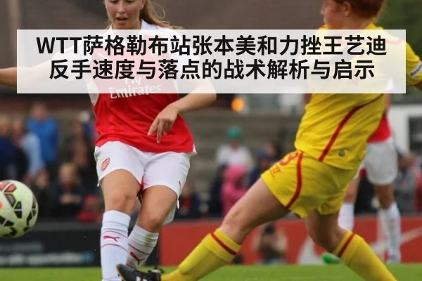 WTT萨格勒布站张本美和力挫王艺迪 反手速度与落点的战术解析与启示